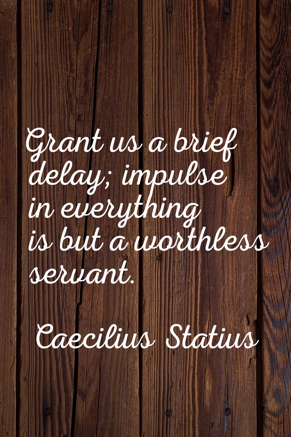 Grant us a brief delay; impulse in everything is but a worthless servant.