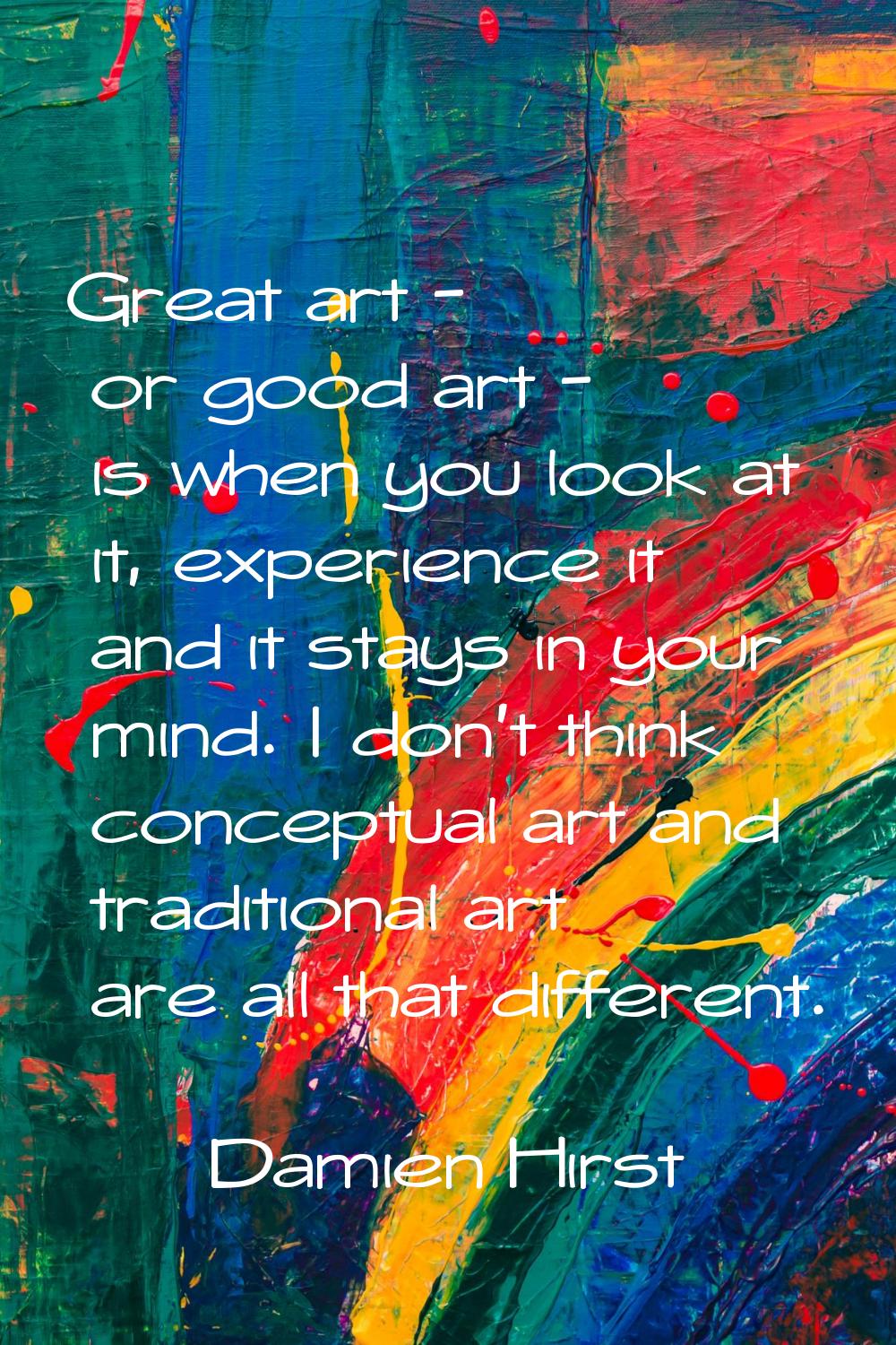 Great art - or good art - is when you look at it, experience it and it stays in your mind. I don't 