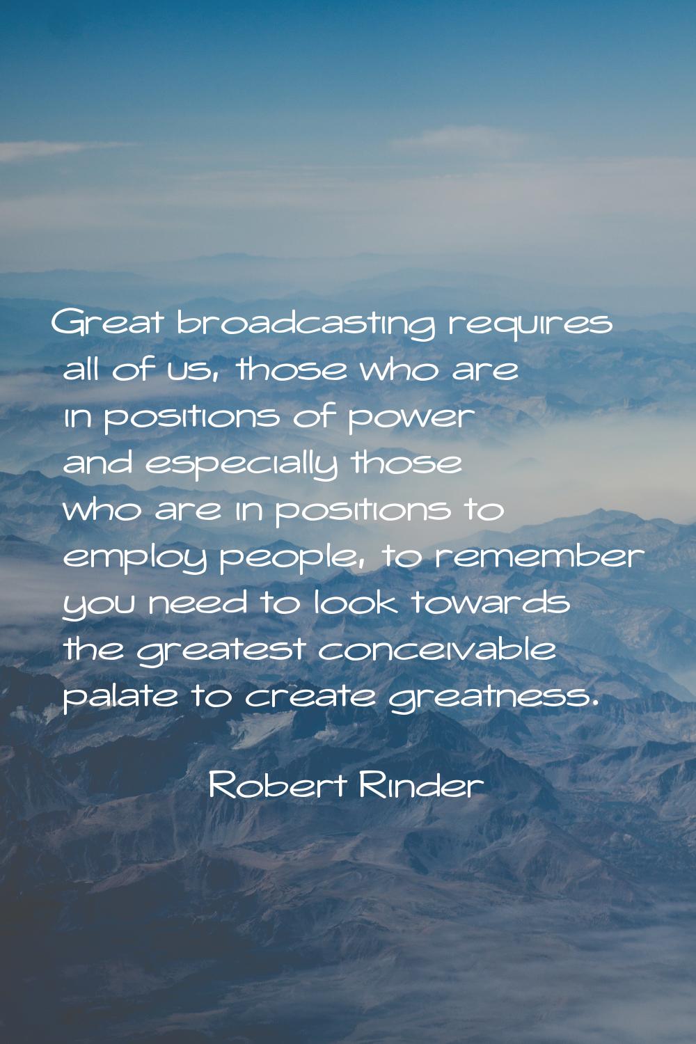 Great broadcasting requires all of us, those who are in positions of power and especially those who
