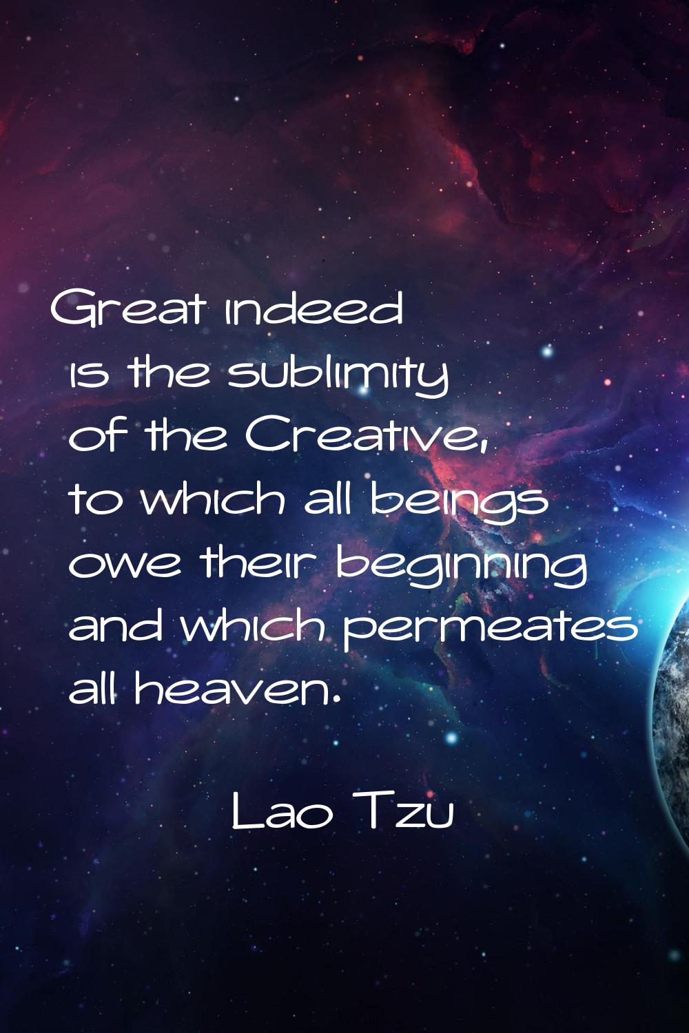 Great indeed is the sublimity of the Creative, to which all beings owe their beginning and which pe