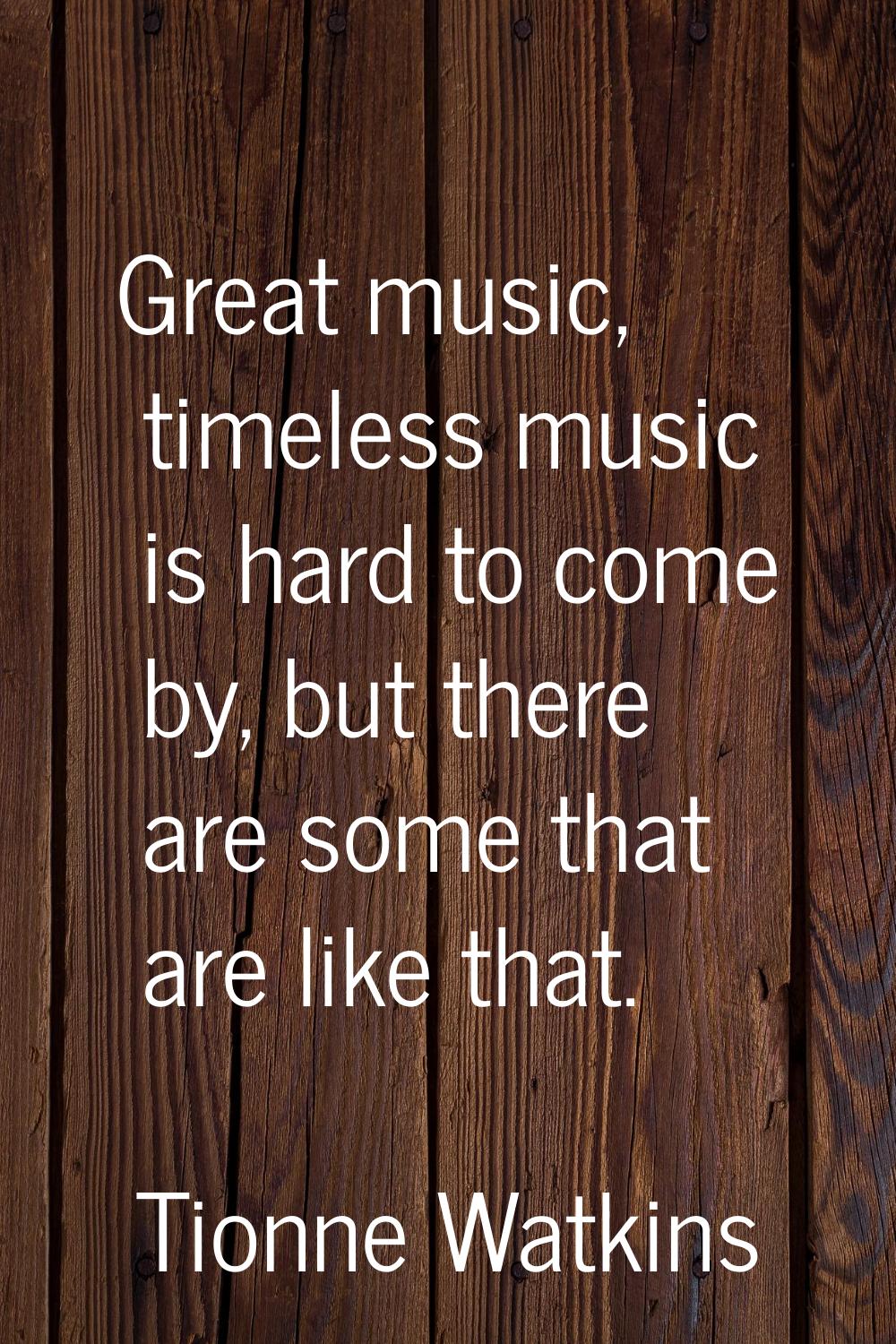 Great music, timeless music is hard to come by, but there are some that are like that.
