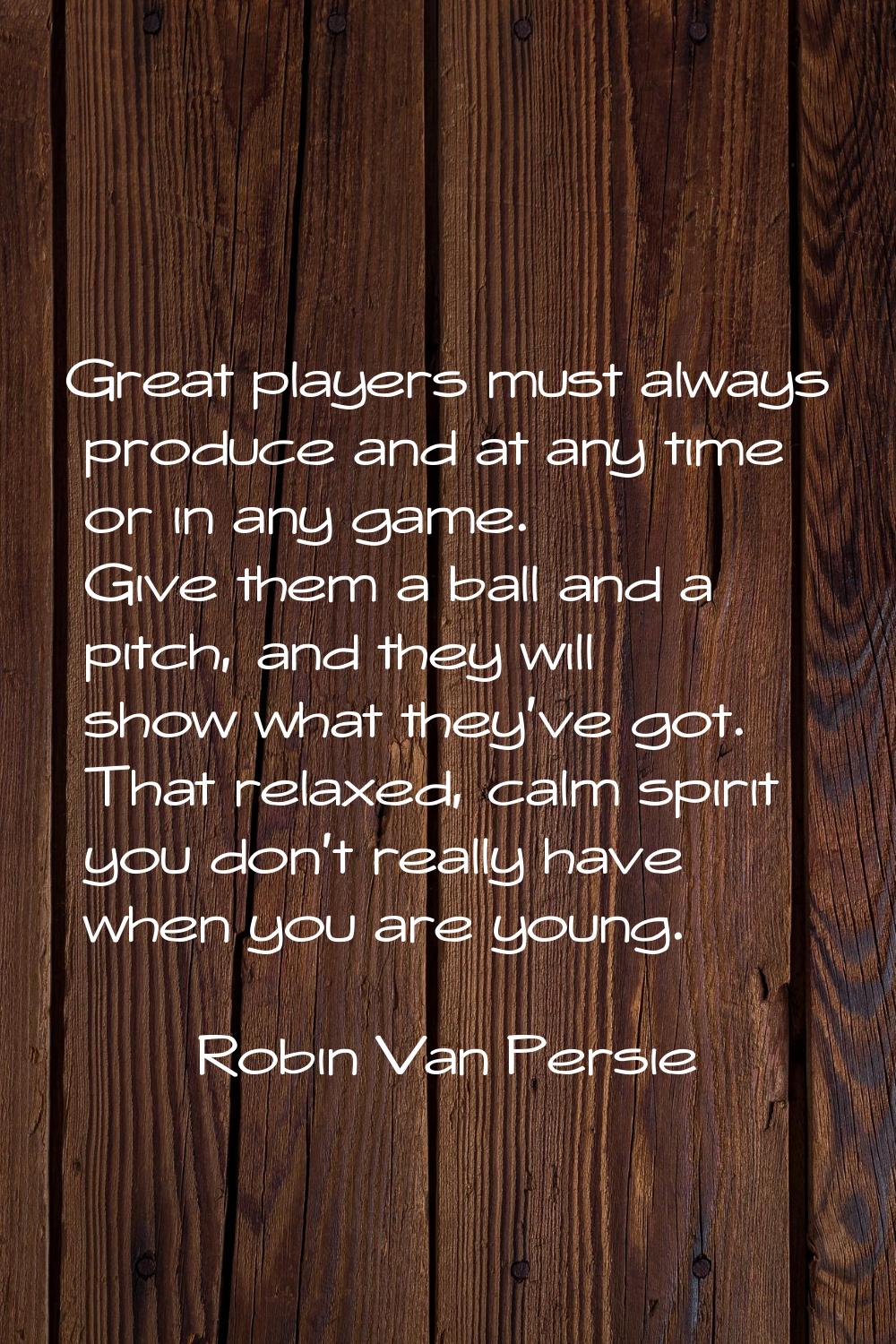 Great players must always produce and at any time or in any game. Give them a ball and a pitch, and