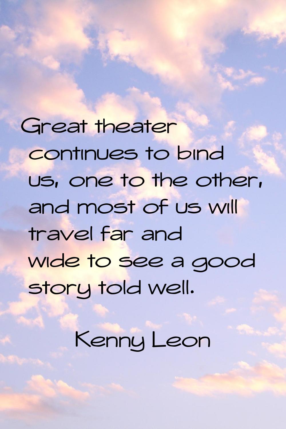 Great theater continues to bind us, one to the other, and most of us will travel far and wide to se