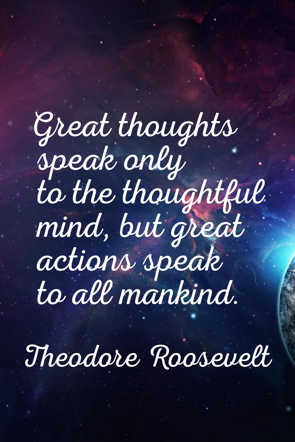 Great thoughts speak only to the thoughtful mind, but great actions speak to all mankind.