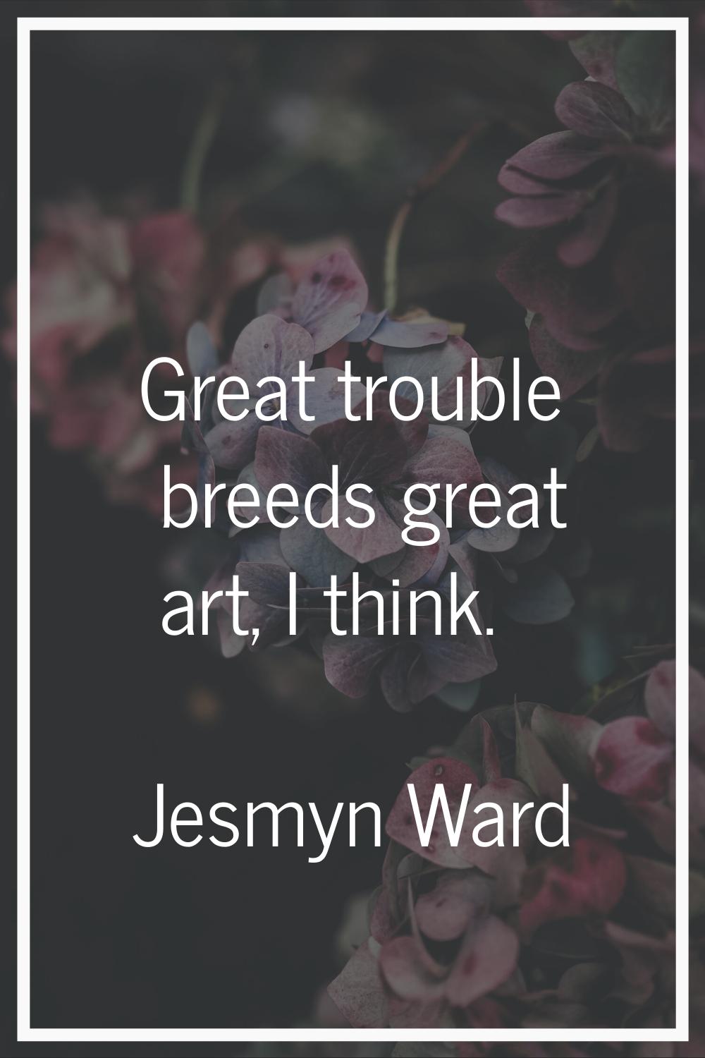 Great trouble breeds great art, I think.