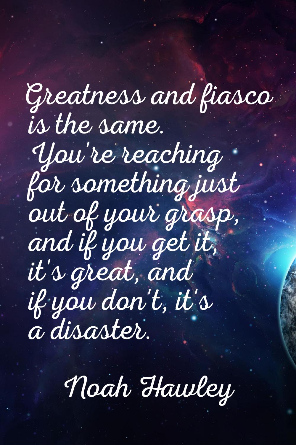 Greatness and fiasco is the same. You're reaching for something just out of your grasp, and if you 