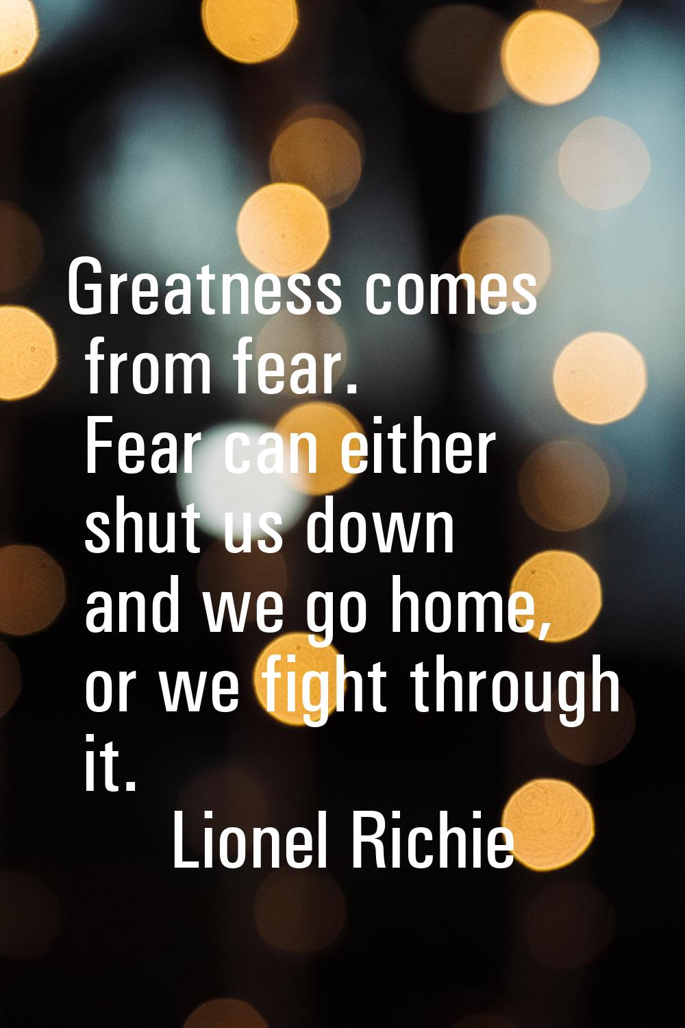 Greatness comes from fear. Fear can either shut us down and we go home, or we fight through it.