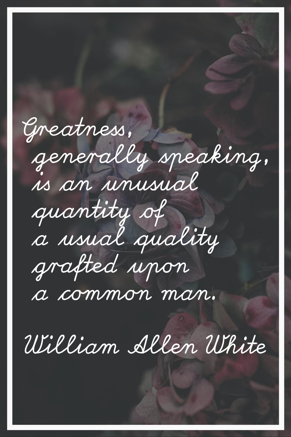 Greatness, generally speaking, is an unusual quantity of a usual quality grafted upon a common man.