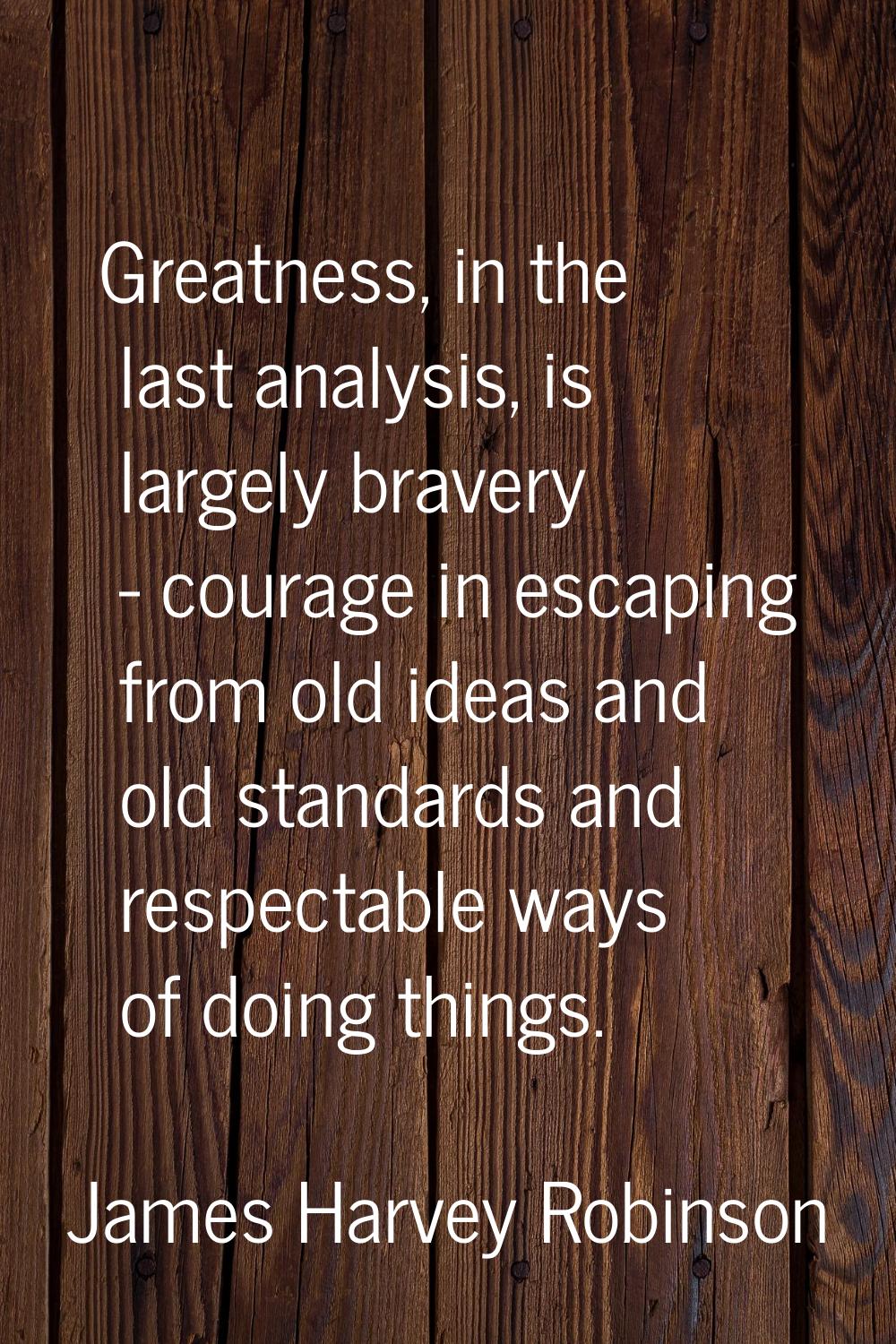 Greatness, in the last analysis, is largely bravery - courage in escaping from old ideas and old st