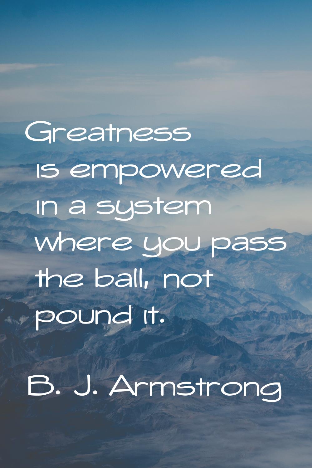 Greatness is empowered in a system where you pass the ball, not pound it.