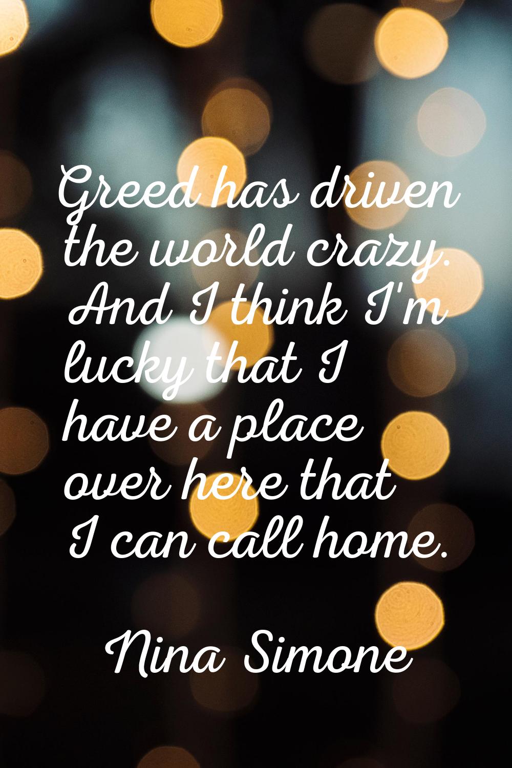 Greed has driven the world crazy. And I think I'm lucky that I have a place over here that I can ca