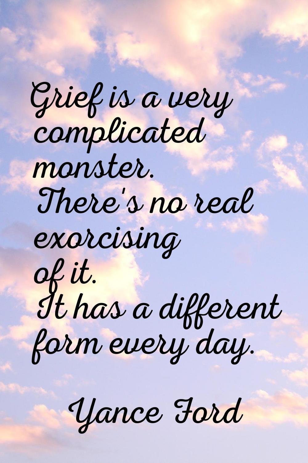 Grief is a very complicated monster. There's no real exorcising of it. It has a different form ever