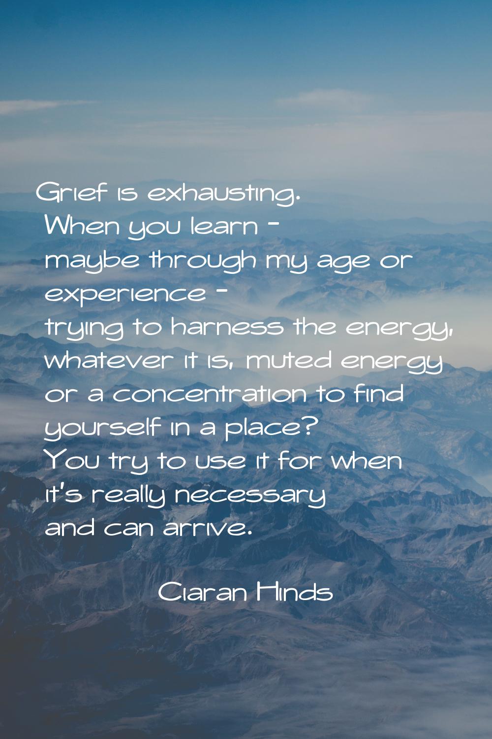 Grief is exhausting. When you learn - maybe through my age or experience - trying to harness the en