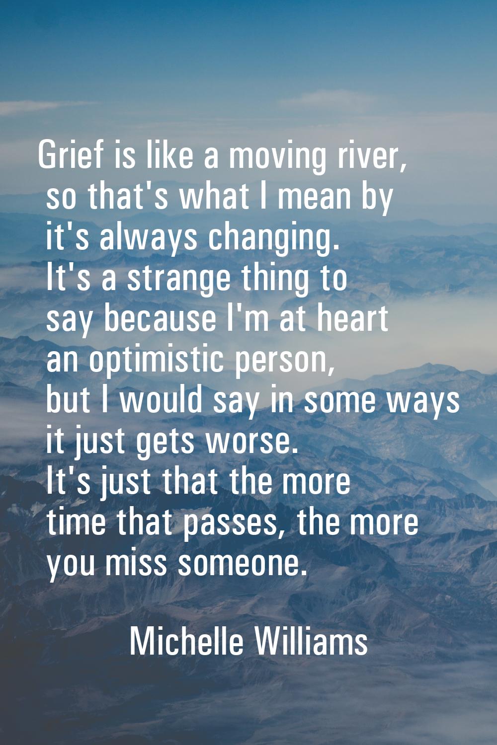 Grief is like a moving river, so that's what I mean by it's always changing. It's a strange thing t