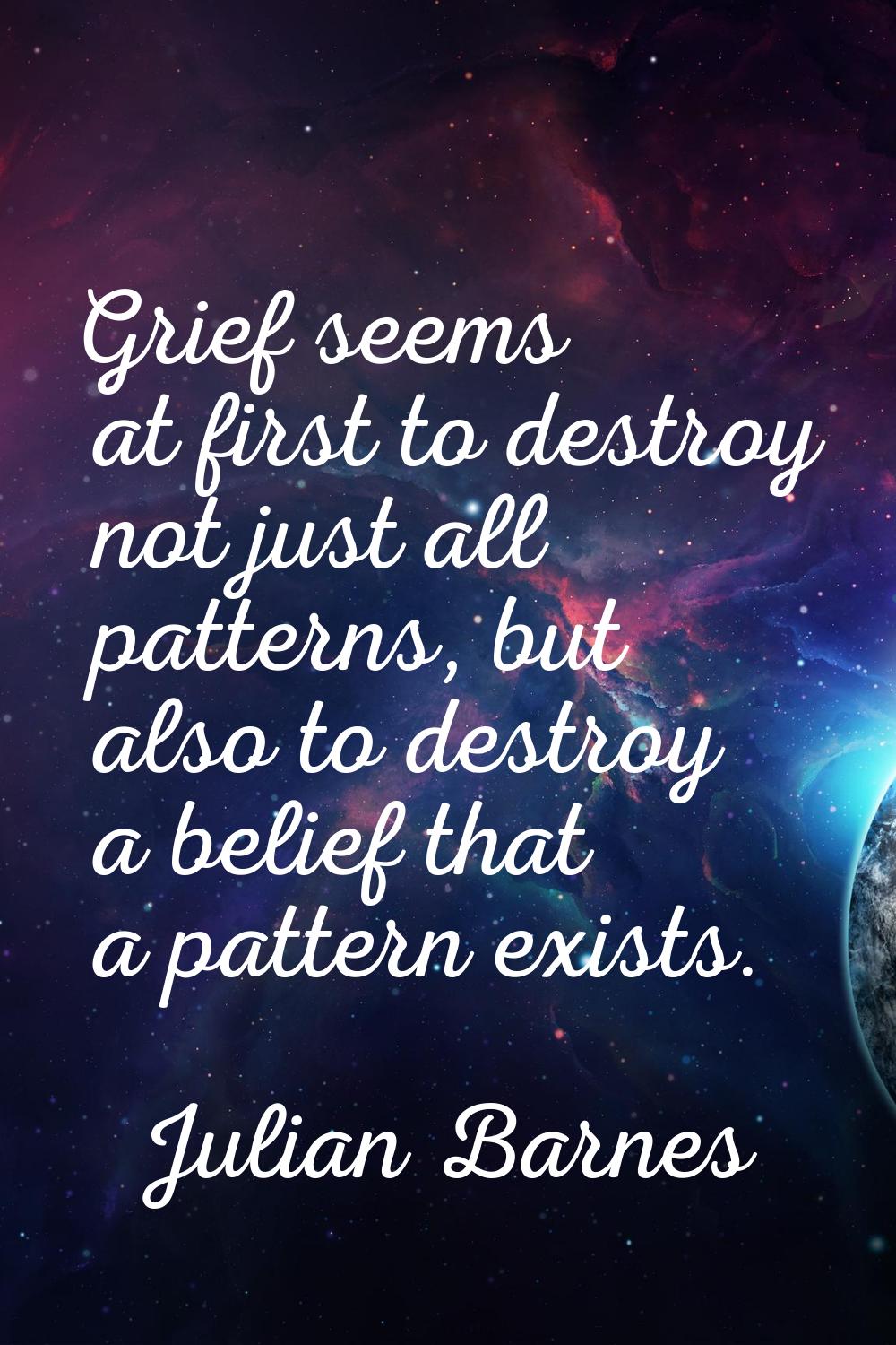 Grief seems at first to destroy not just all patterns, but also to destroy a belief that a pattern 