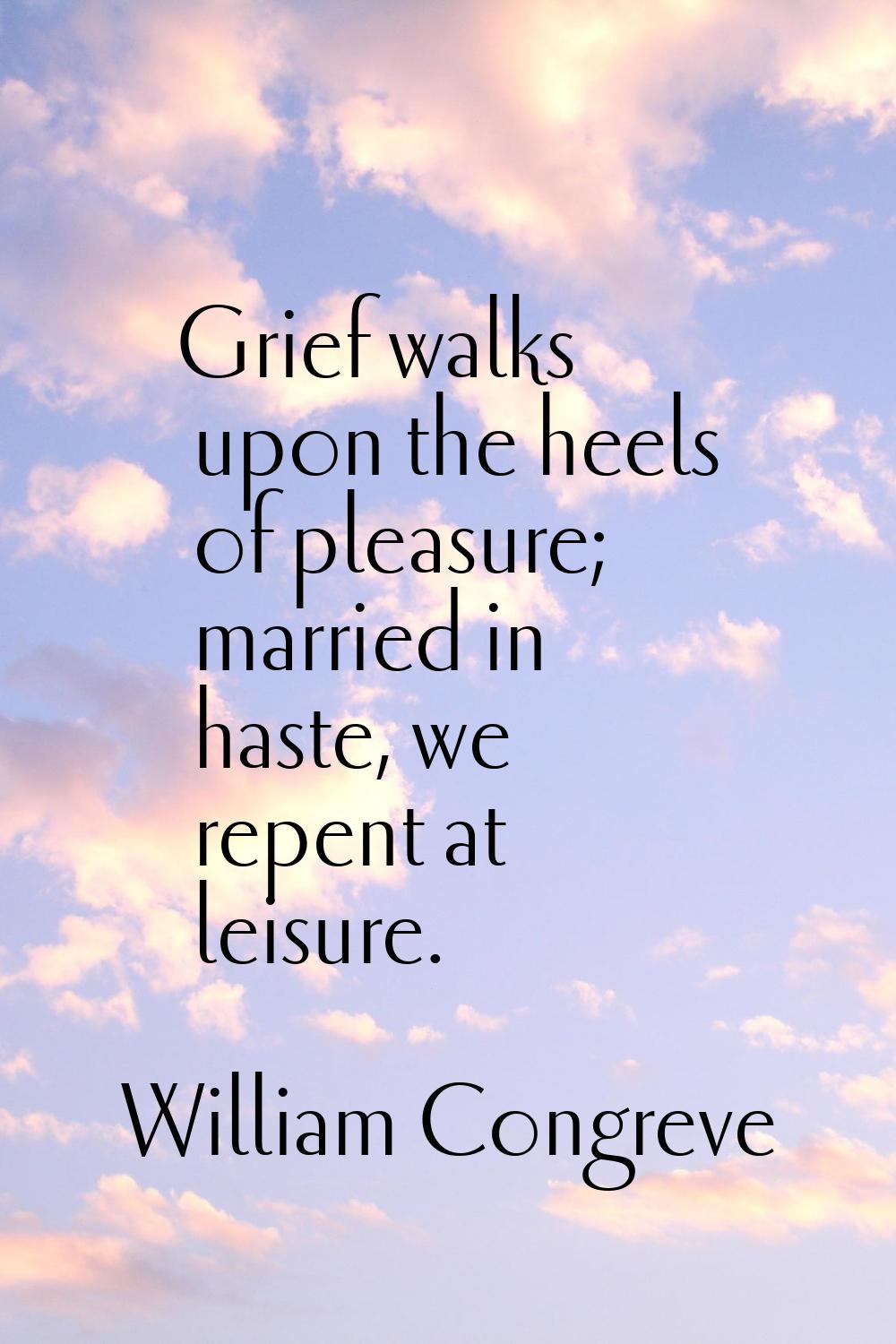Grief walks upon the heels of pleasure; married in haste, we repent at leisure.