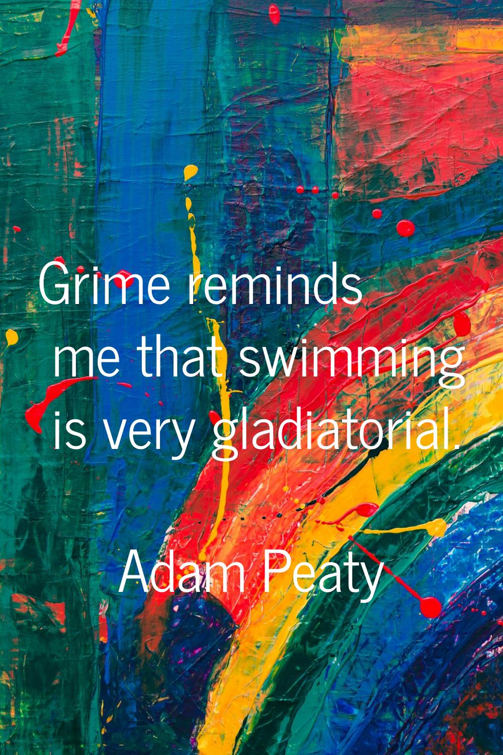 Grime reminds me that swimming is very gladiatorial.