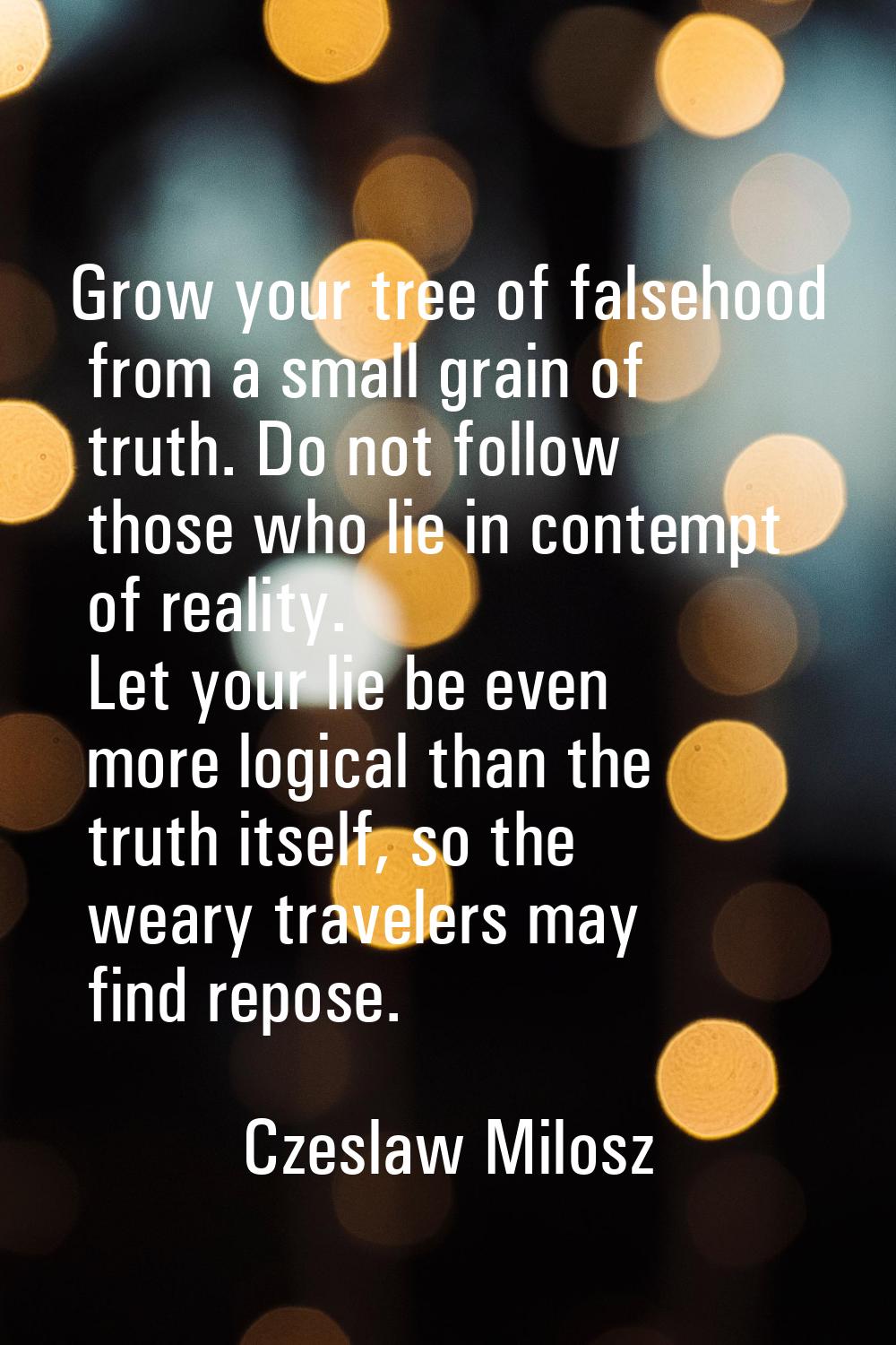 Grow your tree of falsehood from a small grain of truth. Do not follow those who lie in contempt of