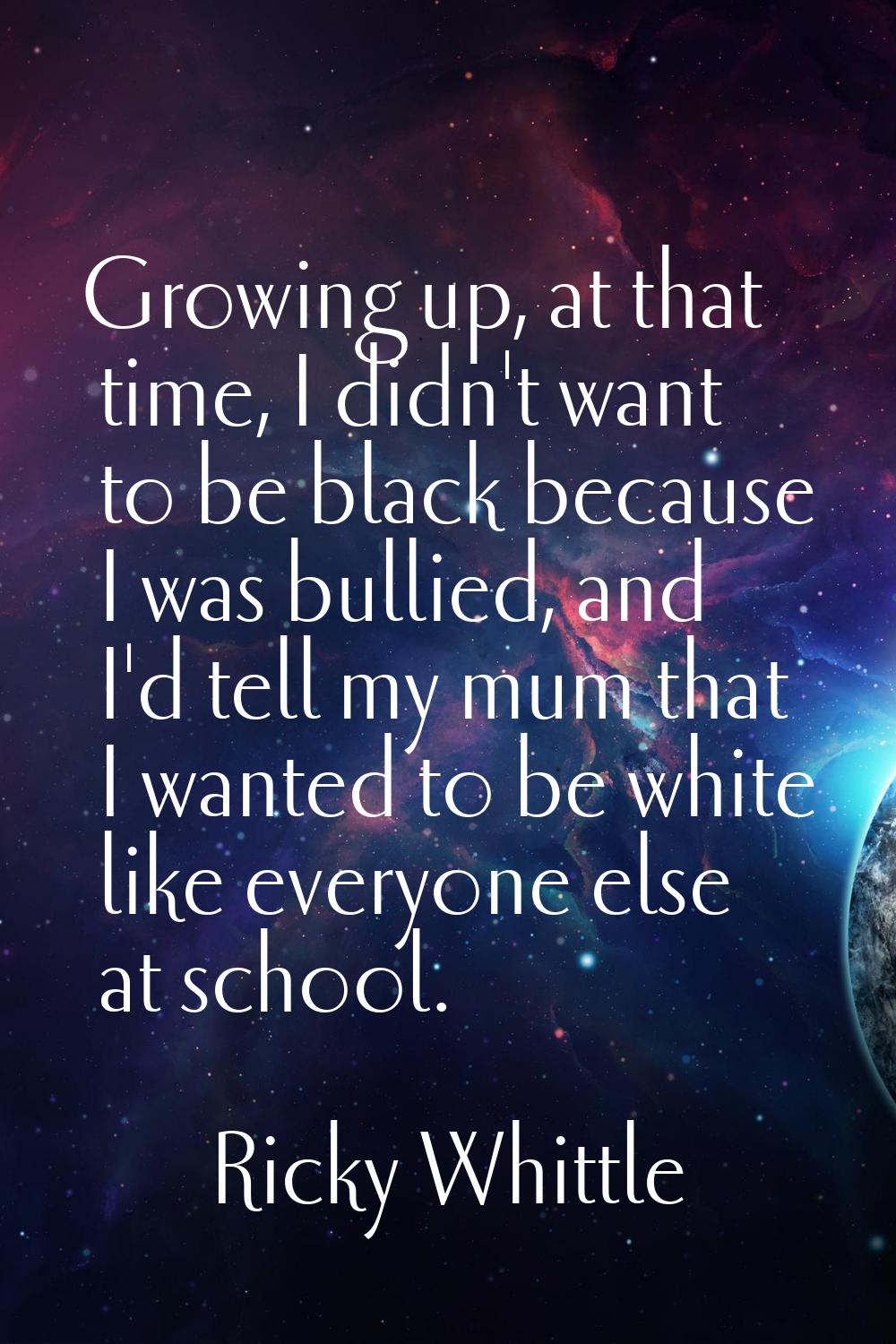Growing up, at that time, I didn't want to be black because I was bullied, and I'd tell my mum that