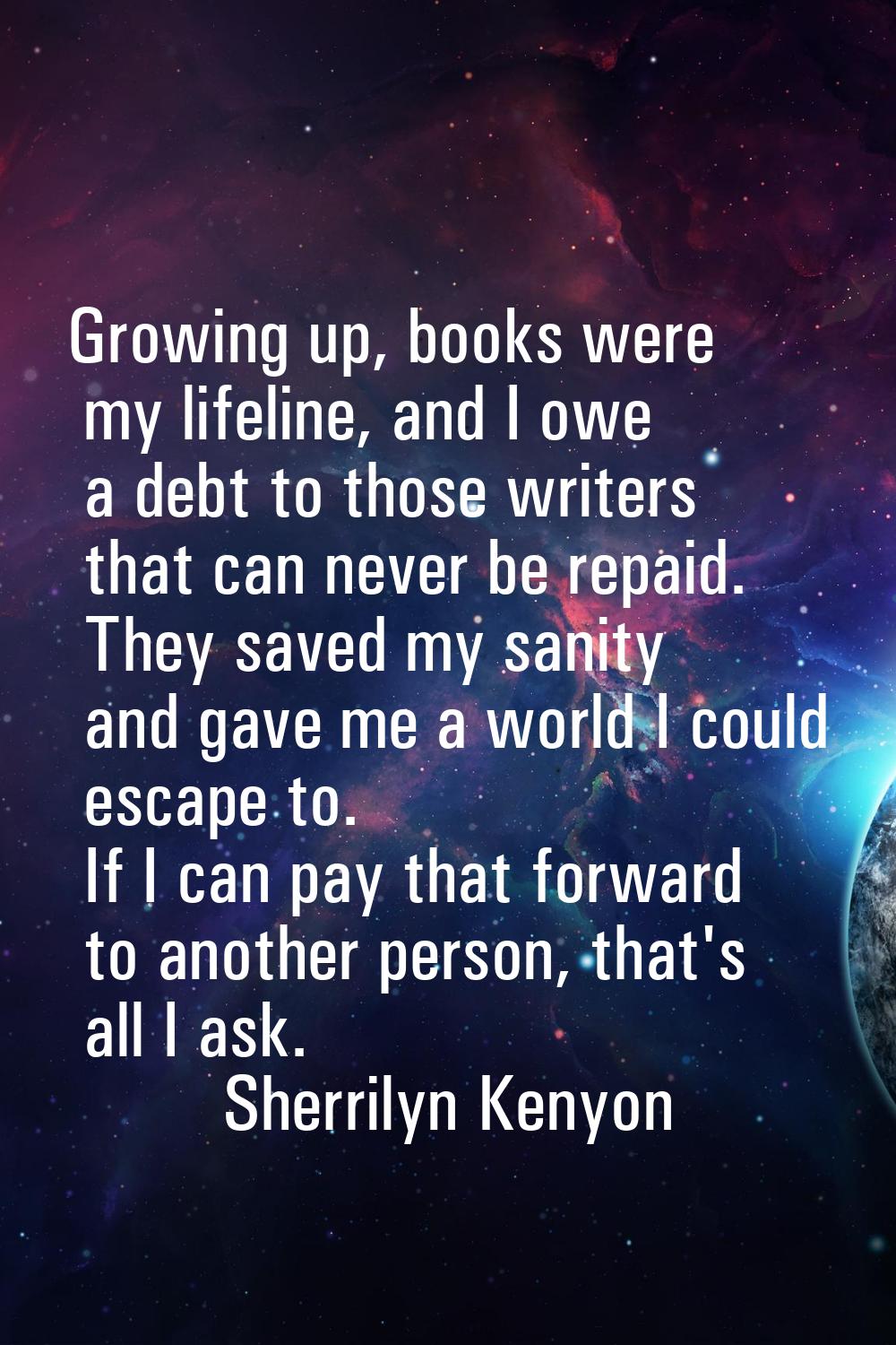 Growing up, books were my lifeline, and I owe a debt to those writers that can never be repaid. The