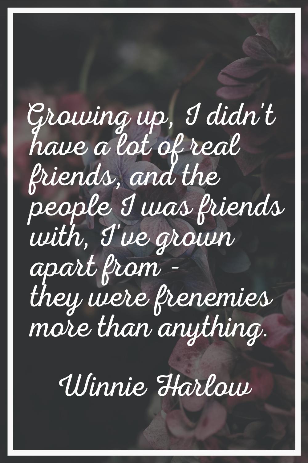 Growing up, I didn't have a lot of real friends, and the people I was friends with, I've grown apar