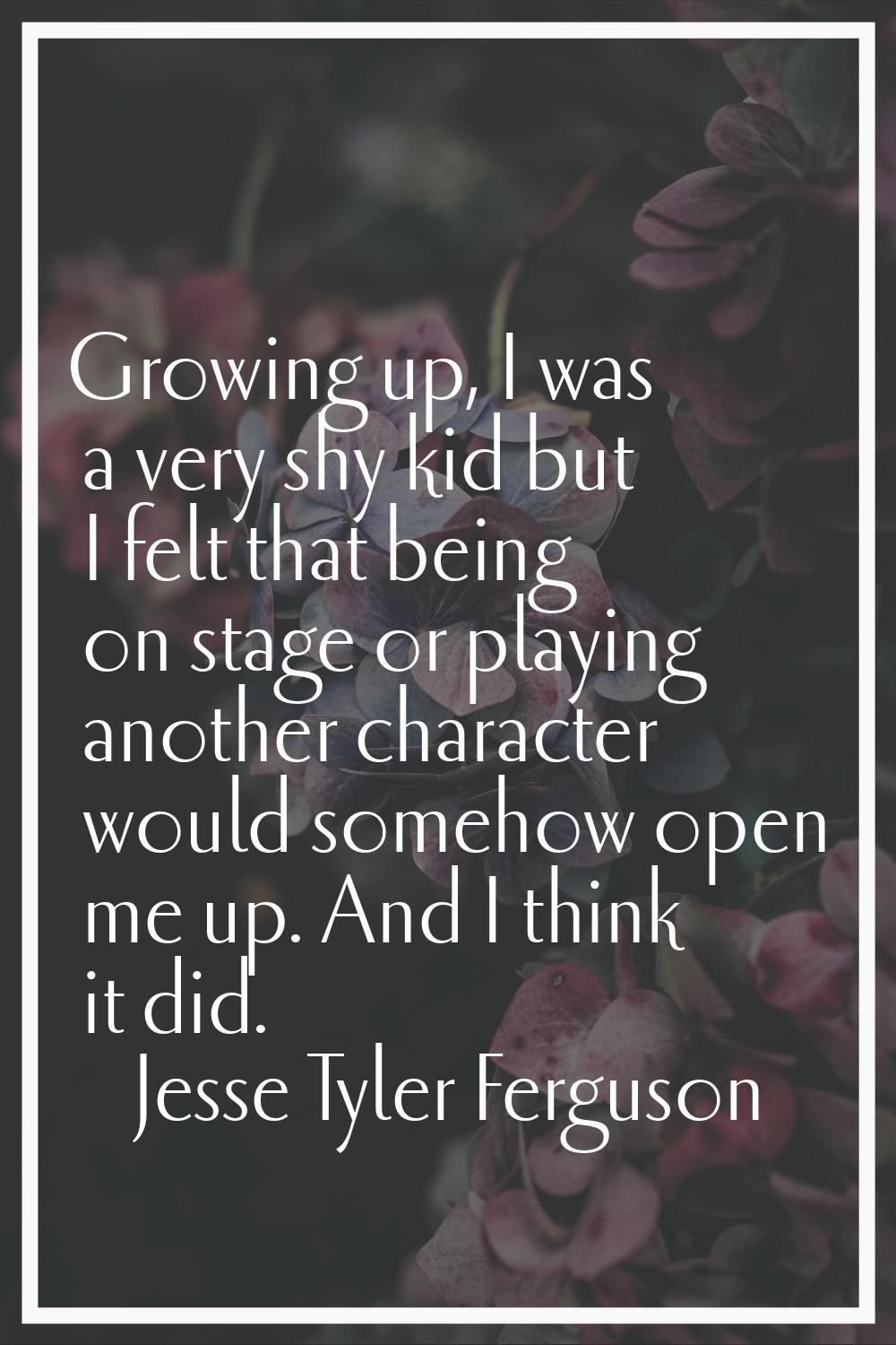 Growing up, I was a very shy kid but I felt that being on stage or playing another character would 