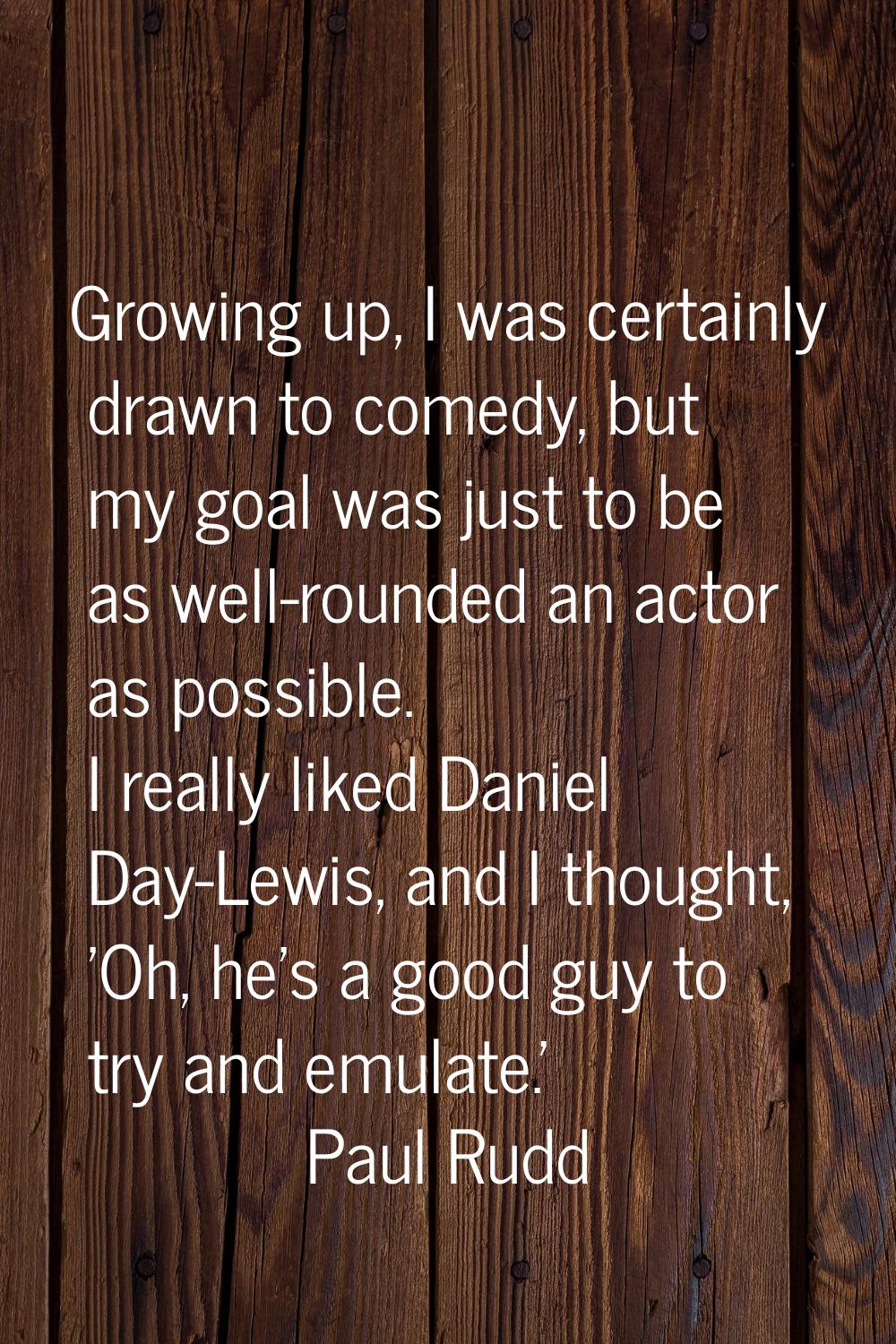 Growing up, I was certainly drawn to comedy, but my goal was just to be as well-rounded an actor as