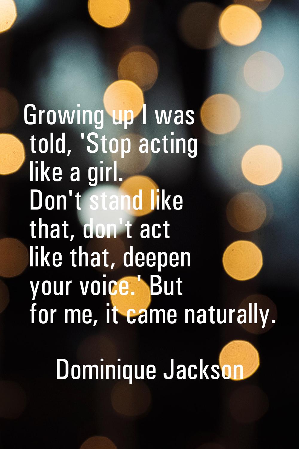 Growing up I was told, 'Stop acting like a girl. Don't stand like that, don't act like that, deepen