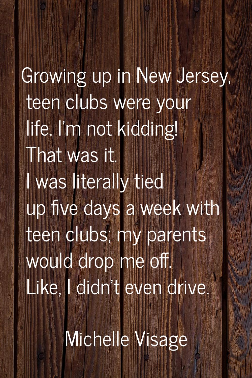 Growing up in New Jersey, teen clubs were your life. I'm not kidding! That was it. I was literally 