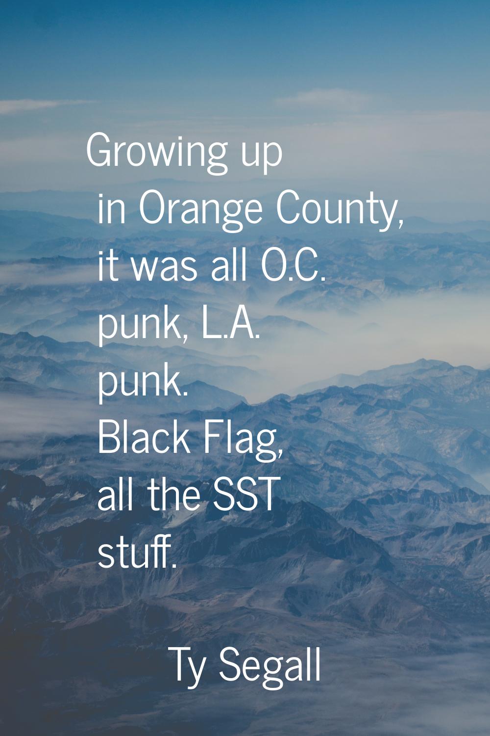 Growing up in Orange County, it was all O.C. punk, L.A. punk. Black Flag, all the SST stuff.