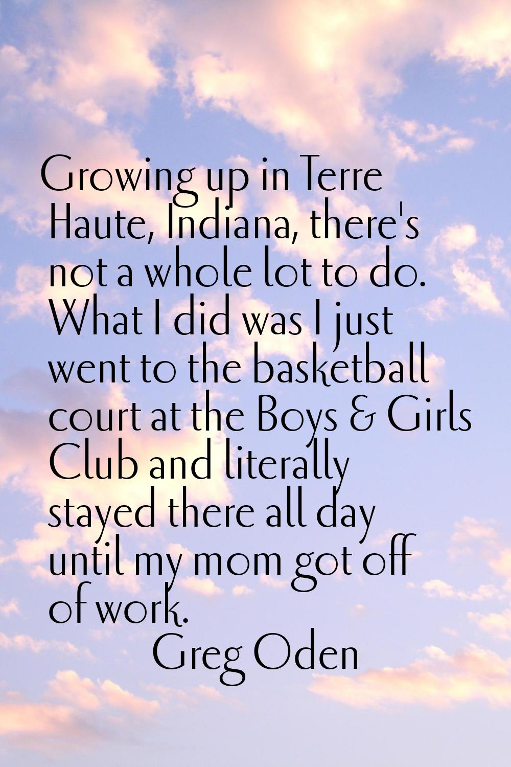 Growing up in Terre Haute, Indiana, there's not a whole lot to do. What I did was I just went to th