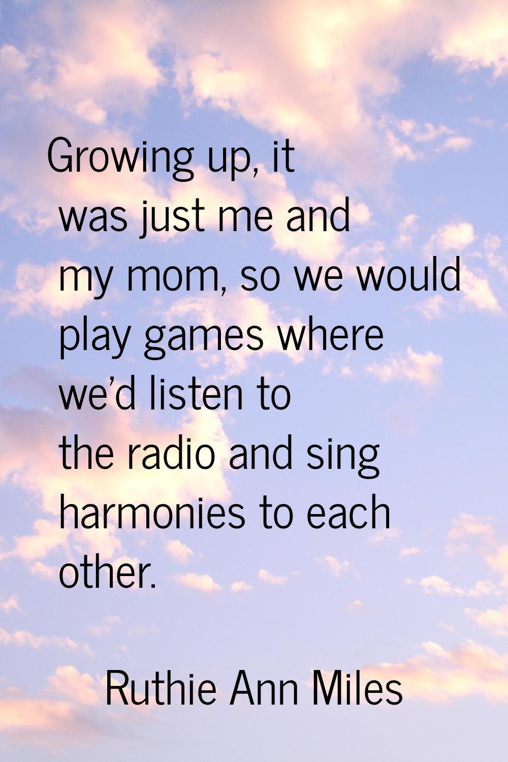 Growing up, it was just me and my mom, so we would play games where we'd listen to the radio and si