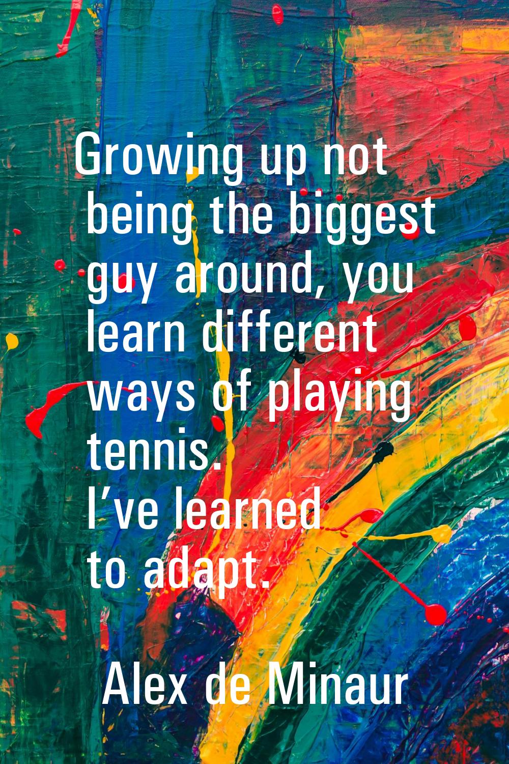 Growing up not being the biggest guy around, you learn different ways of playing tennis. I’ve learn