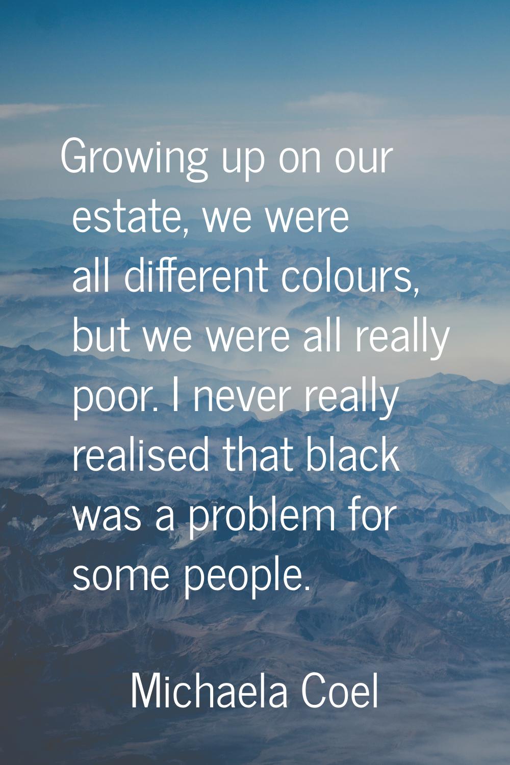 Growing up on our estate, we were all different colours, but we were all really poor. I never reall