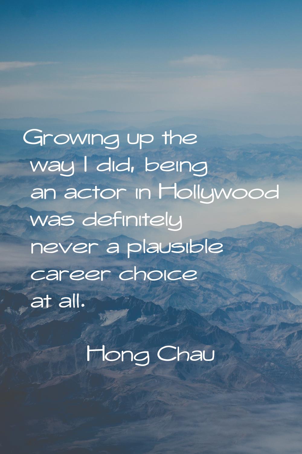Growing up the way I did, being an actor in Hollywood was definitely never a plausible career choic