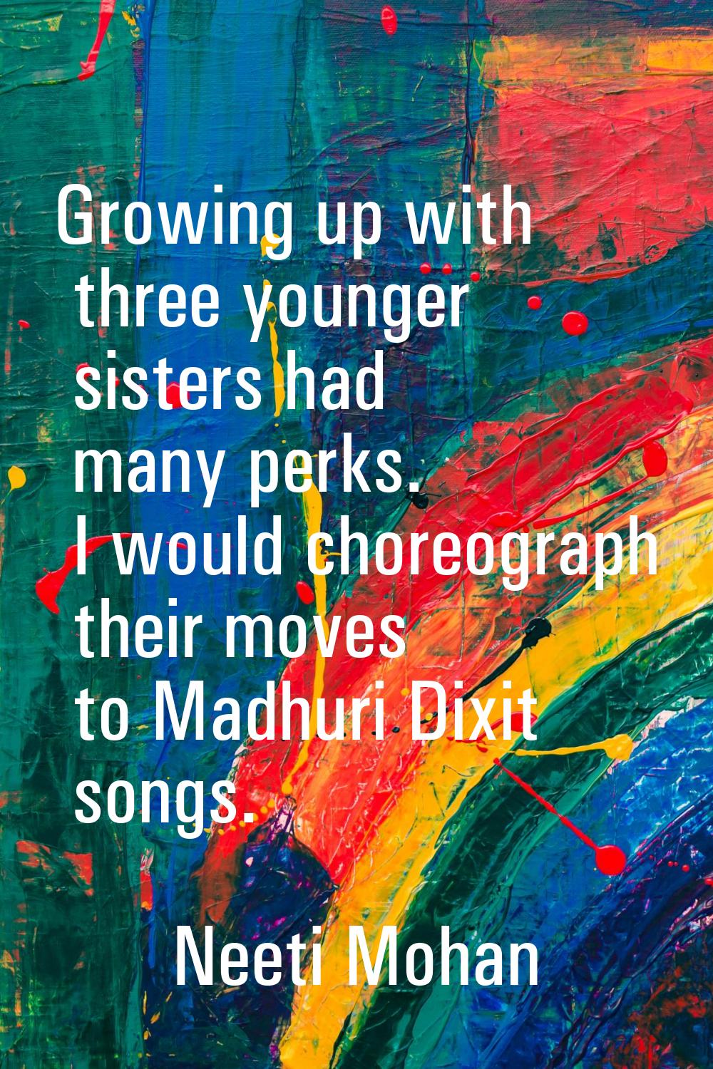 Growing up with three younger sisters had many perks. I would choreograph their moves to Madhuri Di
