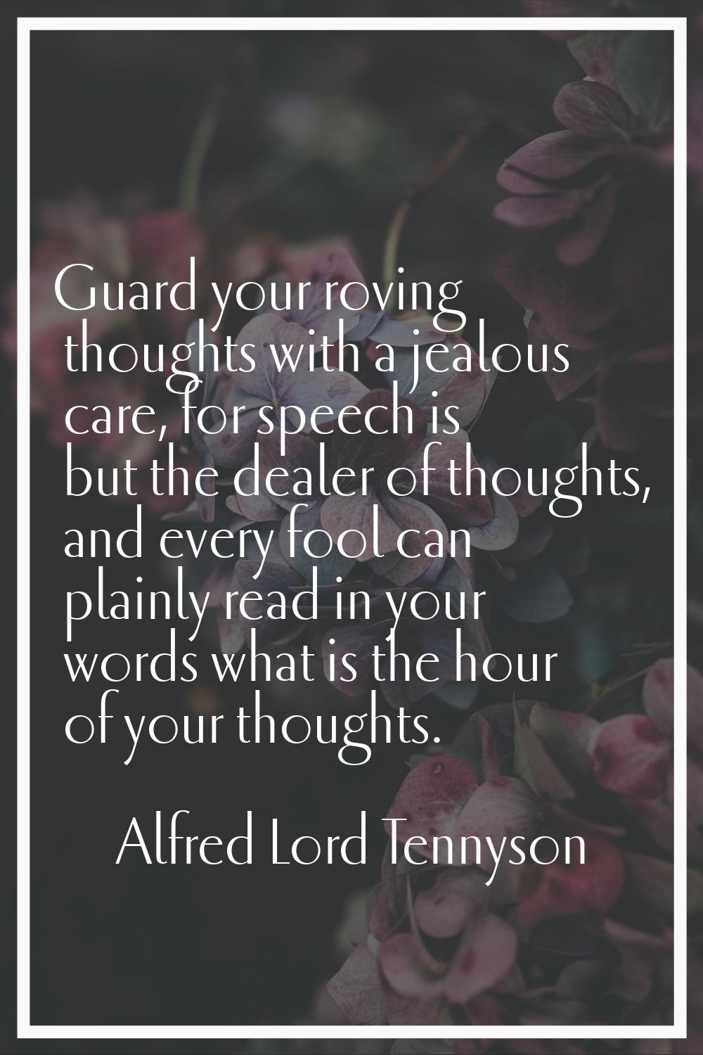 Guard your roving thoughts with a jealous care, for speech is but the dealer of thoughts, and every
