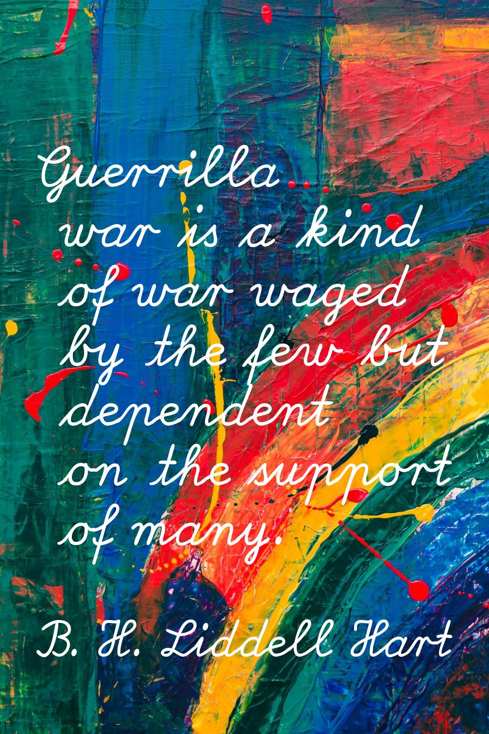 Guerrilla war is a kind of war waged by the few but dependent on the support of many.