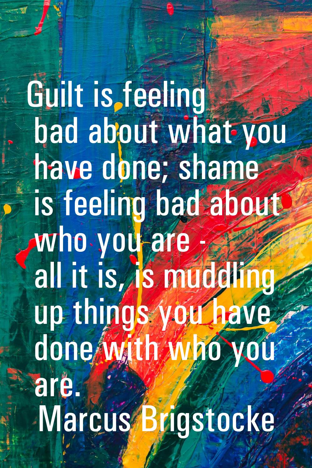 Guilt is feeling bad about what you have done; shame is feeling bad about who you are - all it is, 
