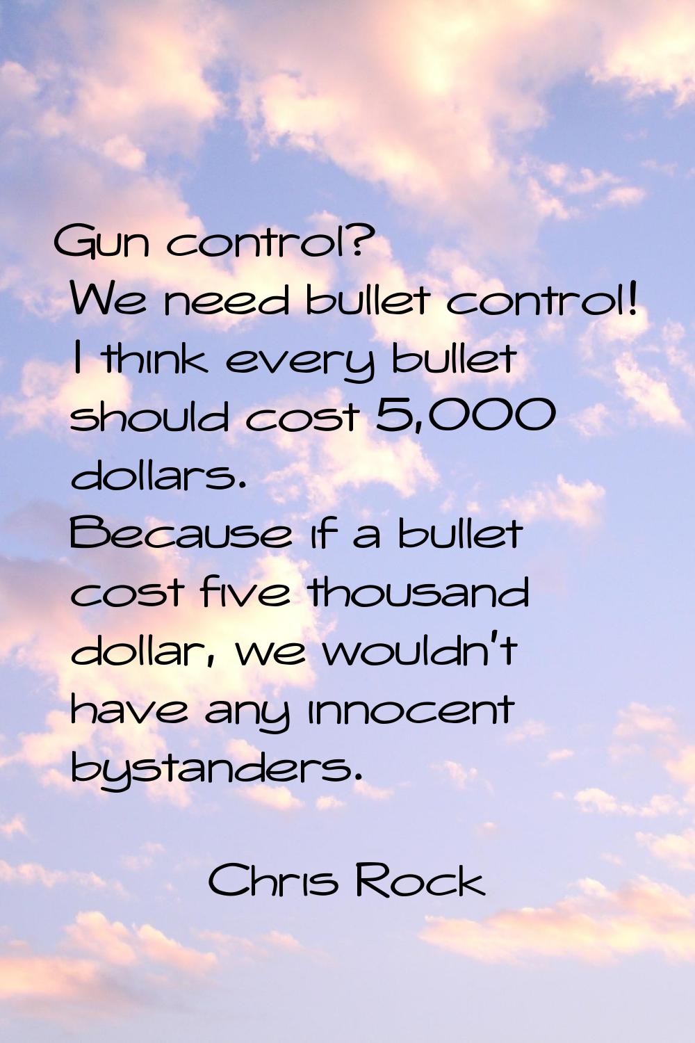 Gun control? We need bullet control! I think every bullet should cost 5,000 dollars. Because if a b