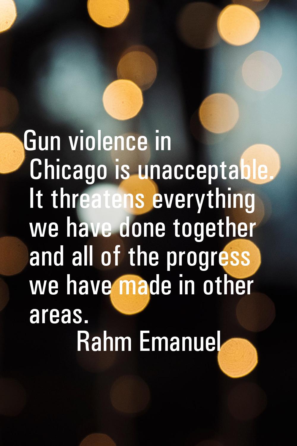 Gun violence in Chicago is unacceptable. It threatens everything we have done together and all of t