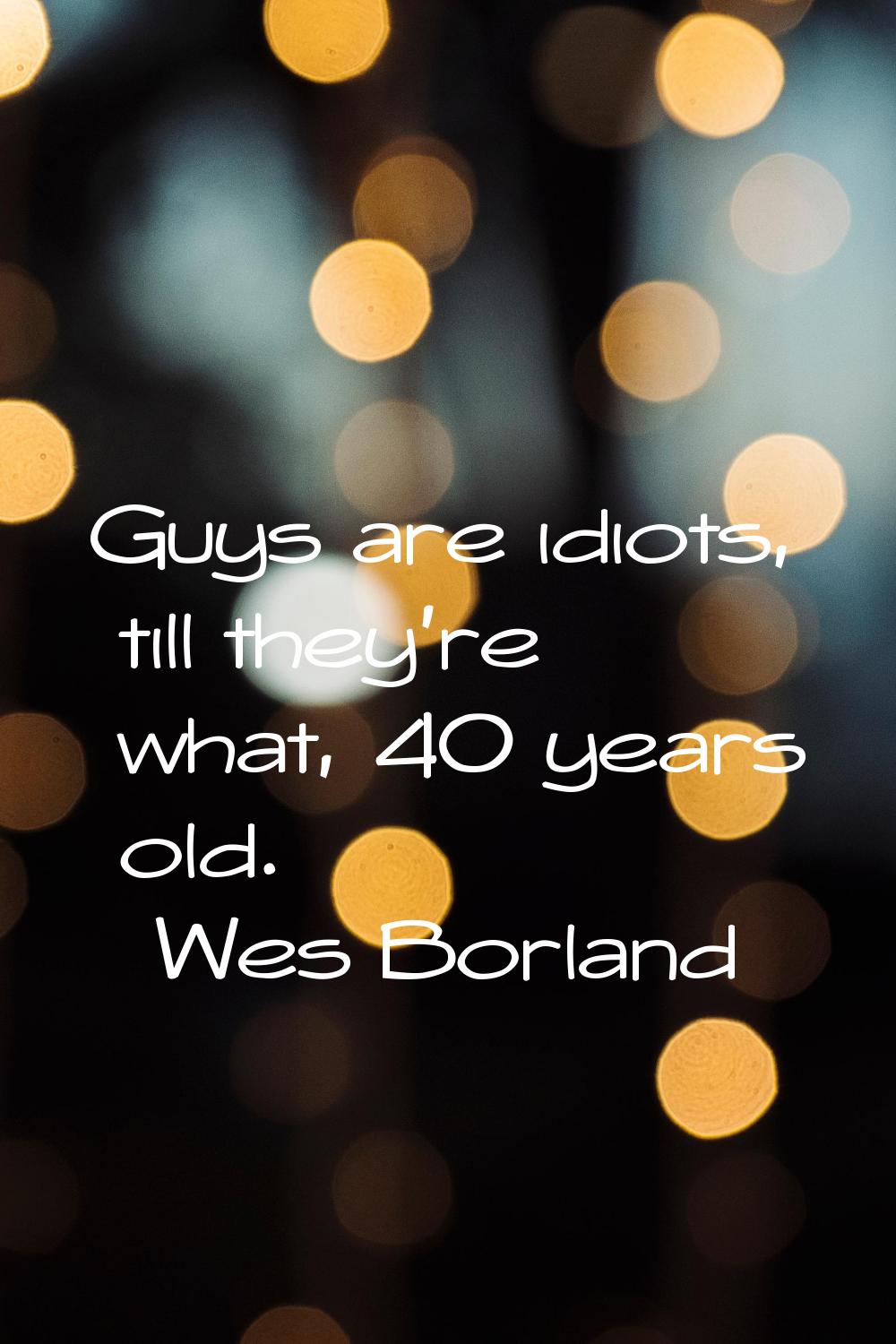 Guys are idiots, till they're what, 40 years old.