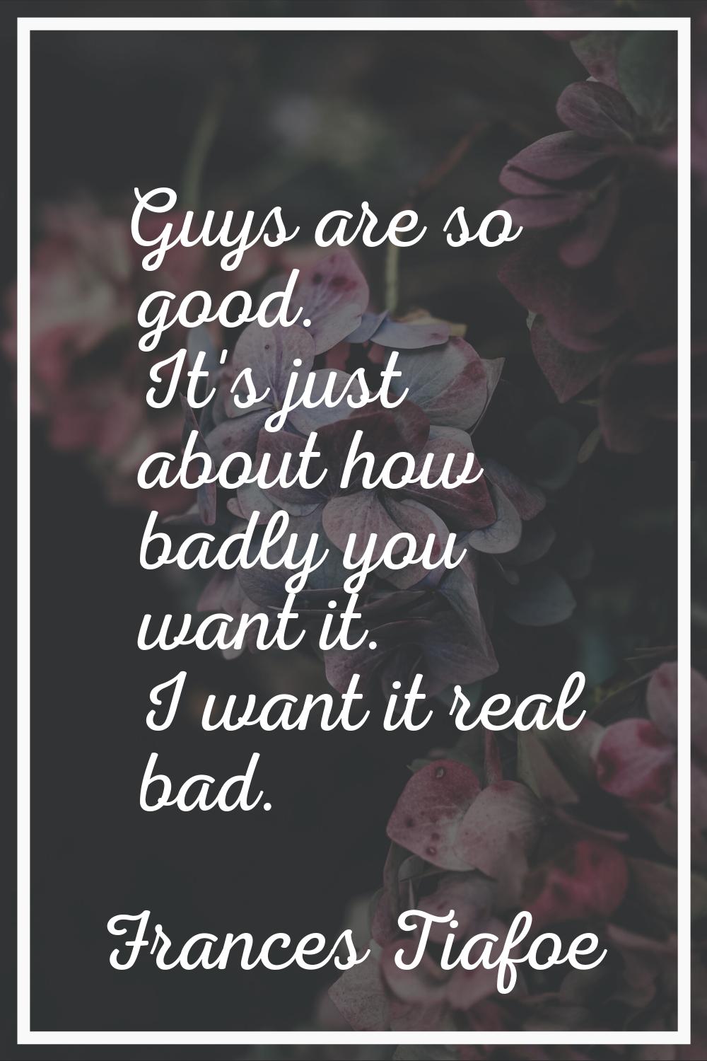 Guys are so good. It's just about how badly you want it. I want it real bad.