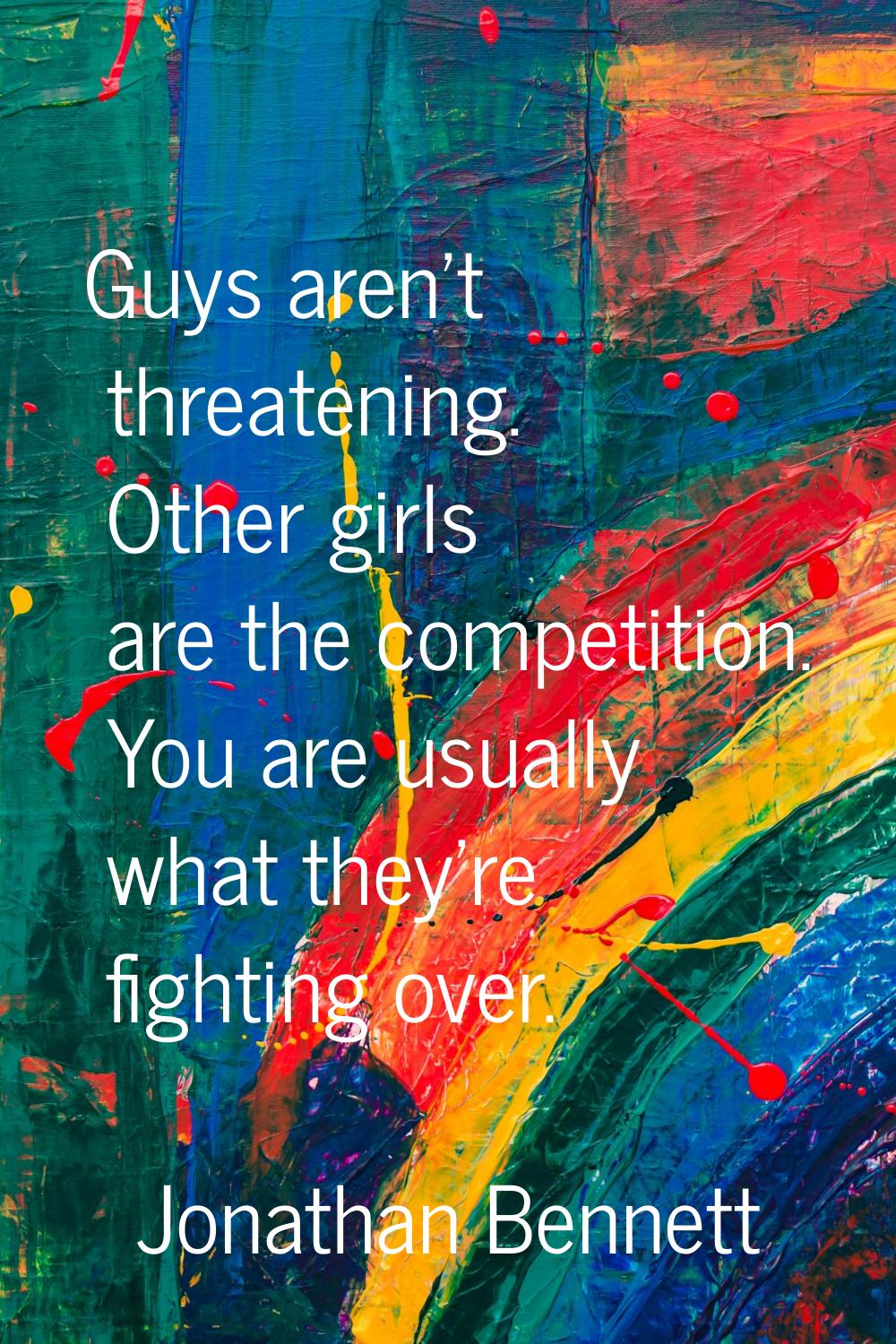 Guys aren't threatening. Other girls are the competition. You are usually what they're fighting ove