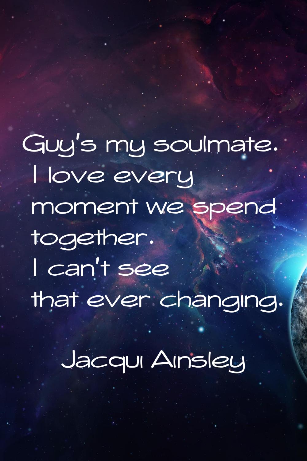 Guy's my soulmate. I love every moment we spend together. I can't see that ever changing.