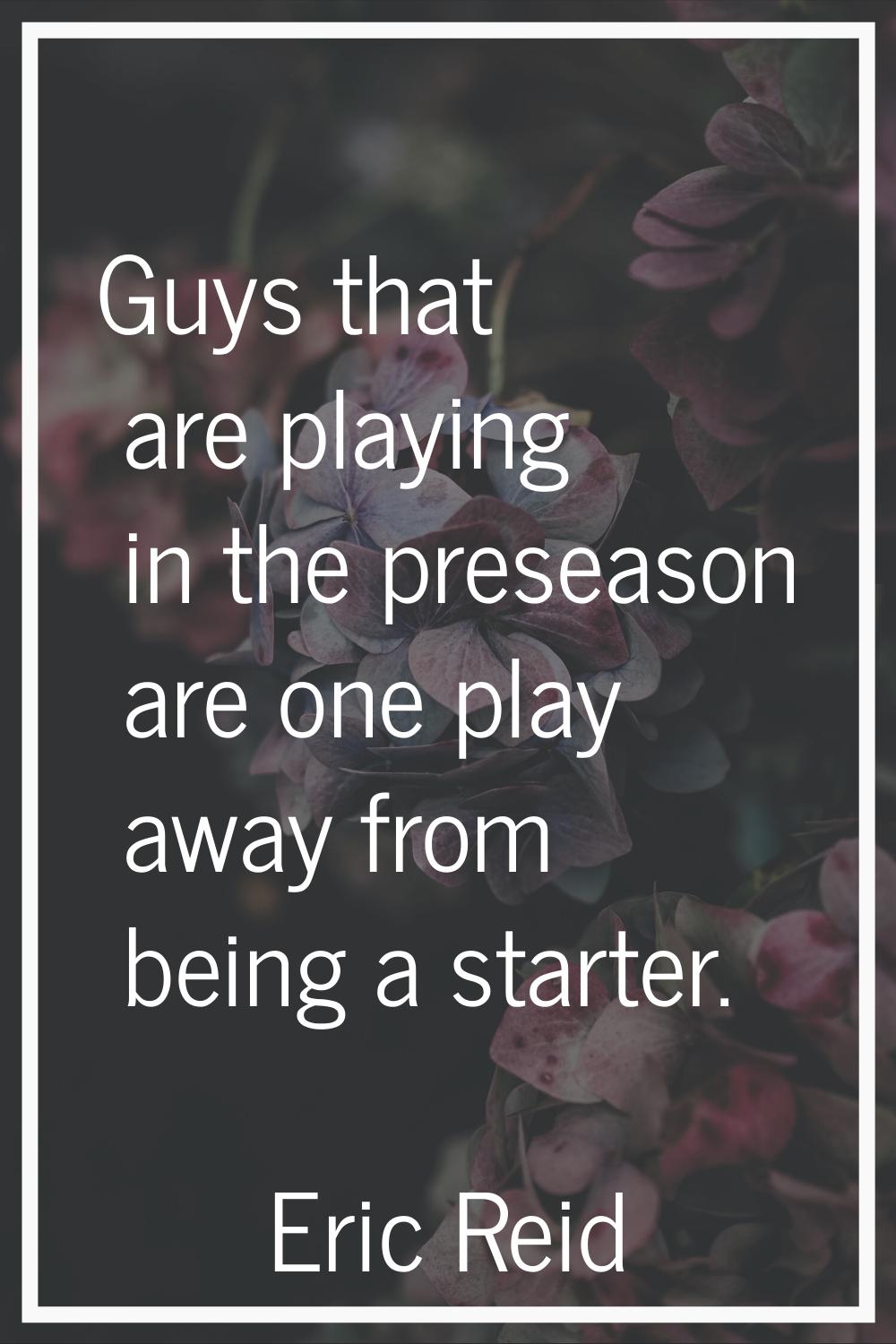 Guys that are playing in the preseason are one play away from being a starter.