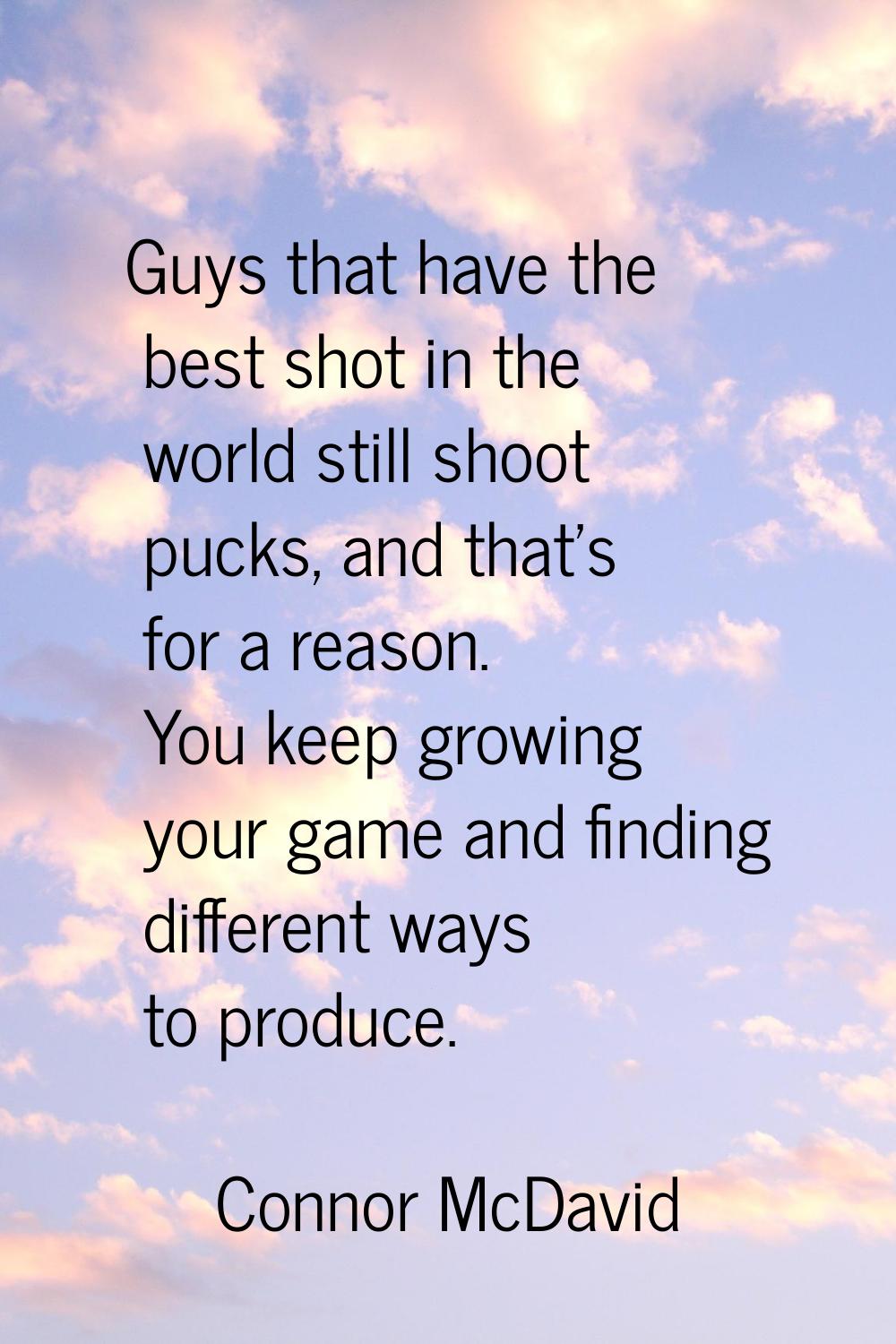 Guys that have the best shot in the world still shoot pucks, and that's for a reason. You keep grow