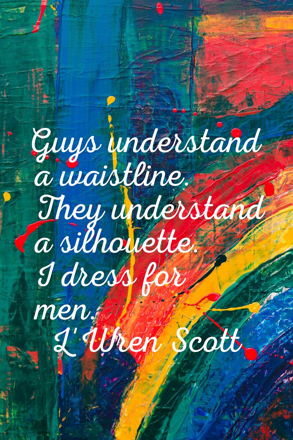 Guys understand a waistline. They understand a silhouette. I dress for men.