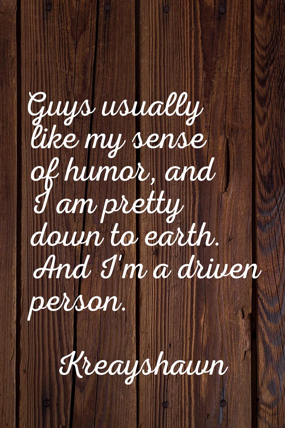 Guys usually like my sense of humor, and I am pretty down to earth. And I'm a driven person.