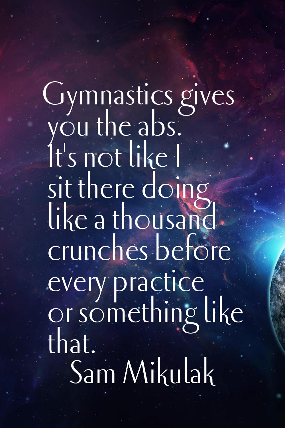 Gymnastics gives you the abs. It's not like I sit there doing like a thousand crunches before every